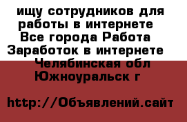 ищу сотрудников для работы в интернете - Все города Работа » Заработок в интернете   . Челябинская обл.,Южноуральск г.